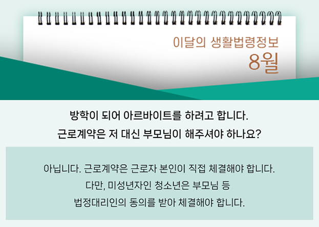 방학이 되어 아르바이트를 하려고 합니다. 근로계약은 저 대신 부모님이 해주셔야 하나요? 아닙니다. 근로계약은 근로자 본인이 직접 체결해야 합니다. 다만, 미성년자인 청소년은 부모님 등 법정대리인의 동의를 받아 체결해야 합니다.