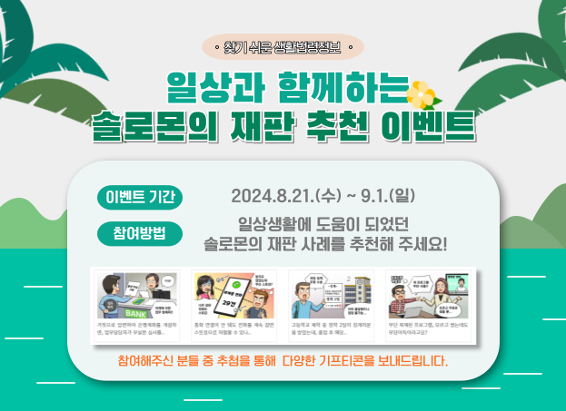 일상과 함께하는 솔로몬의 재판 추천 이벤트! 이벤트기간: 2024년 8월 21일 수요일부터 9월 1일 일요일까지, 참여방법: 일상생활에 도움이 되었던 솔로몬의 재판 사례를 추천해 주세요! 참여해주신 분들 중 추첨을 통해 다양한 기프티콘을 보내드립니다.