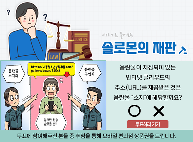 솔로몬의 재판, 문제. 음란물이 저장되어 있는 인터넷 클라우드의 주소(URL)를 제공받은 것은 음란물 소지에 해당할까요? 투표에 참여해주신 분들 중 추첨을 통해 모바일 편의점 상품권을 드립니다. 투표하러 가기.