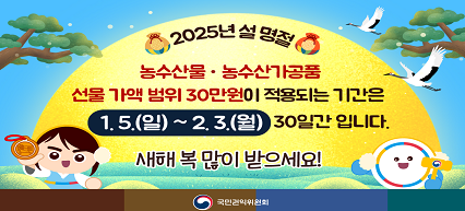 2025년 설 명절 농수산물·농수산가공품 선물 가액 범위 30만원이 적용되는 기간은 1.5.(일)~2.3.(월) 30일간 입니다. 새해 복 많이 받으세요! 국민권익위원회