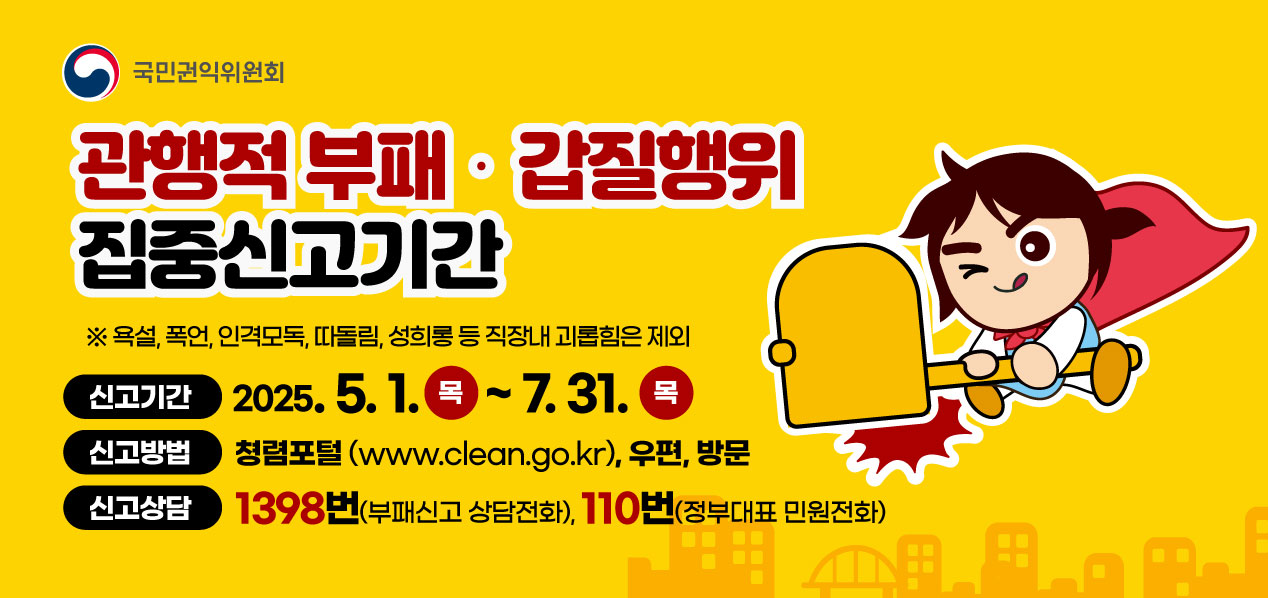 국민권익위원회 관행적 부패ㆍ갑질행위 집중신고기간 ※욕설, 폭언, 인격모독, 따돌림, 성희롱 등 직장내 괴롭힘은 제외. 신고기간 2025.5.1. 목~ 7.31. 목 신고방법 청렴포털(www.clean.go.kr), 우편, 방문. 신고상담 1398번(부패신고 상담전화), 110번(정부대표 민원전화)