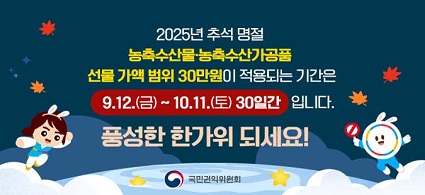 2025년 추석 명절 농축수산물ㆍ농축수산가공품 선물 가액 범위 30만원이 적용되는 기간은 9.12.(금)~10.11.(토) 30일간 입니다. 풍성한 한가위 되세요! 국민권익위원회